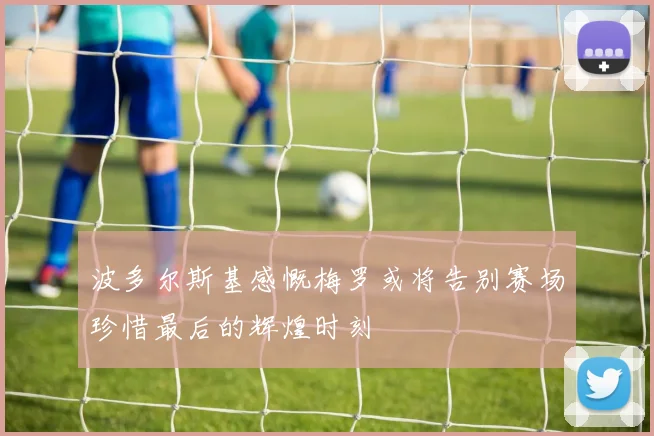 波多尔斯基感慨梅罗或将告别赛场珍惜最后的辉煌时刻