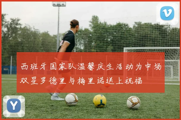 西班牙国家队温馨庆生活动为中场双星罗德里与梅里诺送上祝福