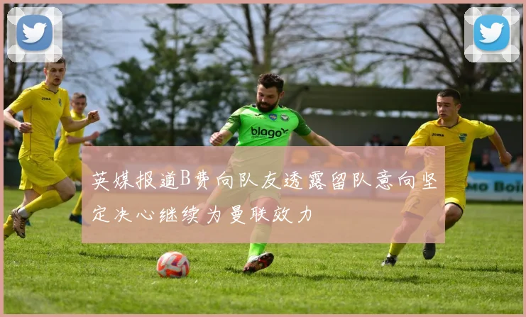 英媒报道B费向队友透露留队意向坚定决心继续为曼联效力