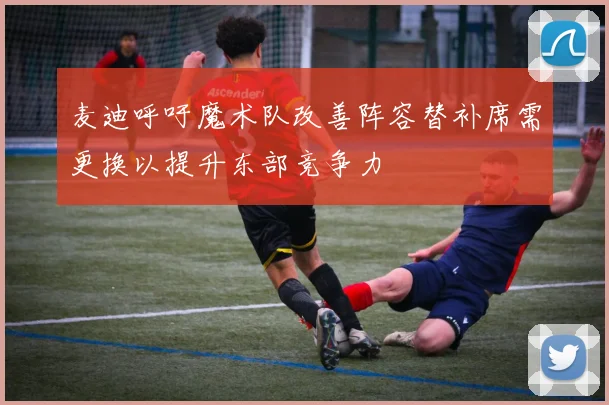 麦迪呼吁魔术队改善阵容替补席需更换以提升东部竞争力