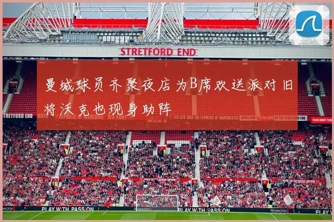 曼城球员齐聚夜店为B席欢送派对旧将沃克也现身助阵