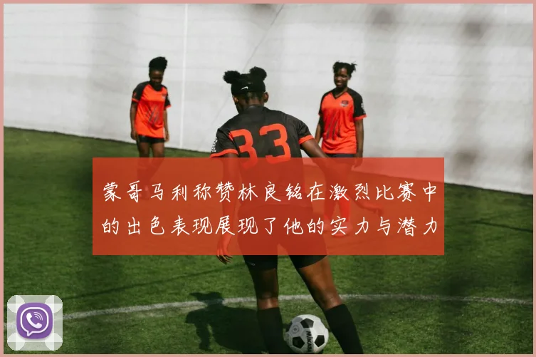 蒙哥马利称赞林良铭在激烈比赛中的出色表现展现了他的实力与潜力