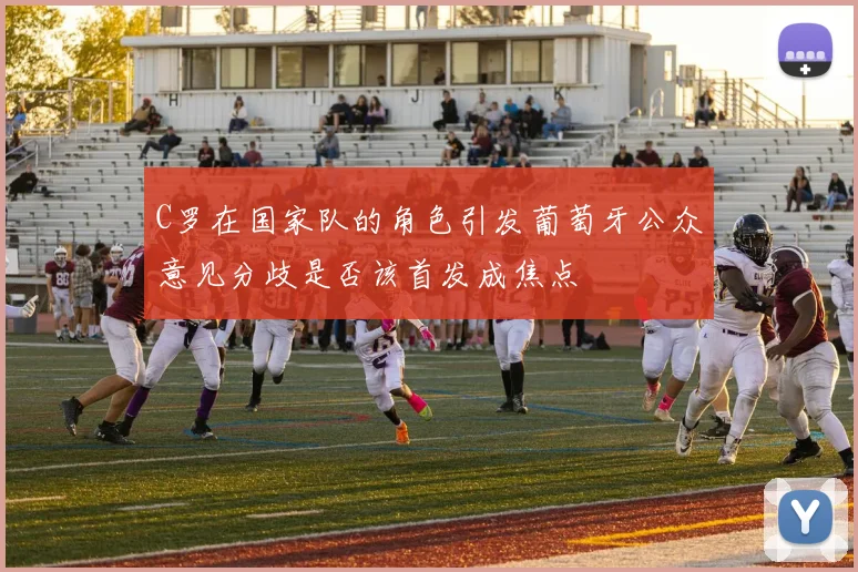 C罗在国家队的角色引发葡萄牙公众意见分歧是否该首发成焦点