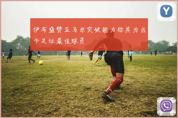 伊布盛赞亚马尔突破能力称其为当今足坛最佳球员