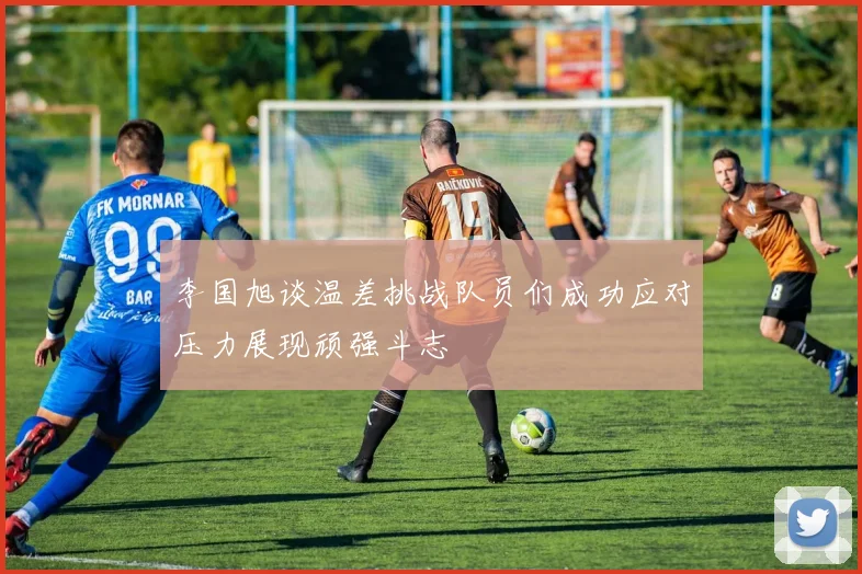 李国旭谈温差挑战队员们成功应对压力展现顽强斗志