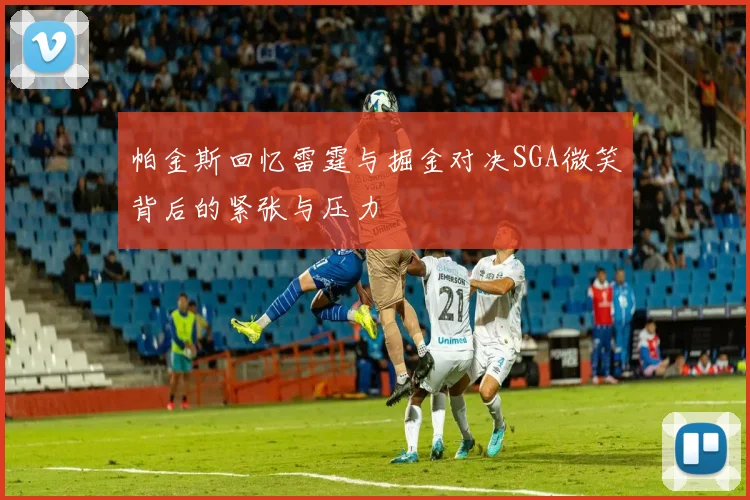 帕金斯回忆雷霆与掘金对决SGA微笑背后的紧张与压力