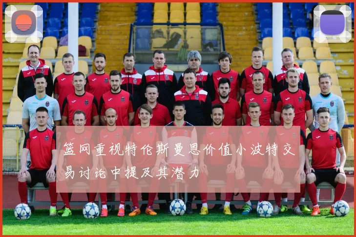 篮网重视特伦斯曼恩价值小波特交易讨论中提及其潜力
