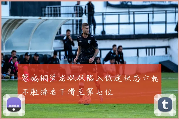 蓉城铜梁龙双双陷入低迷状态六轮不胜排名下滑至第七位