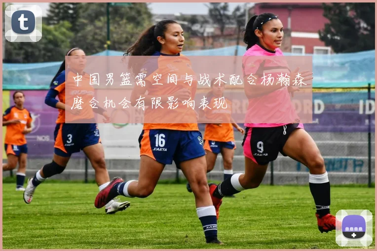 中国男篮需空间与战术配合杨瀚森磨合机会有限影响表现