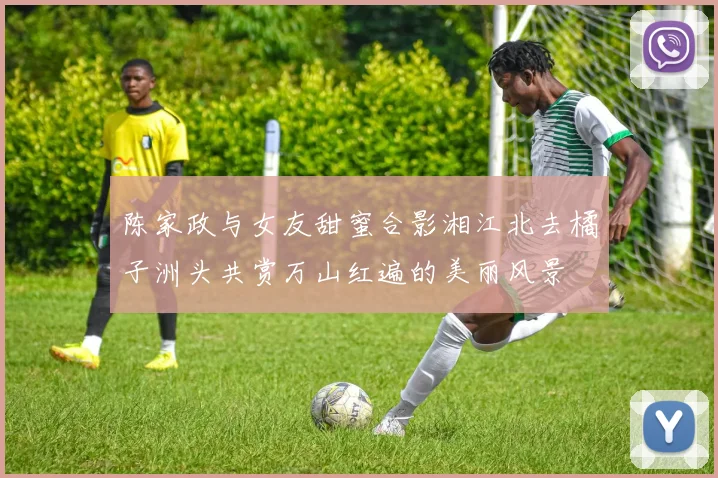 陈家政与女友甜蜜合影湘江北去橘子洲头共赏万山红遍的美丽风景