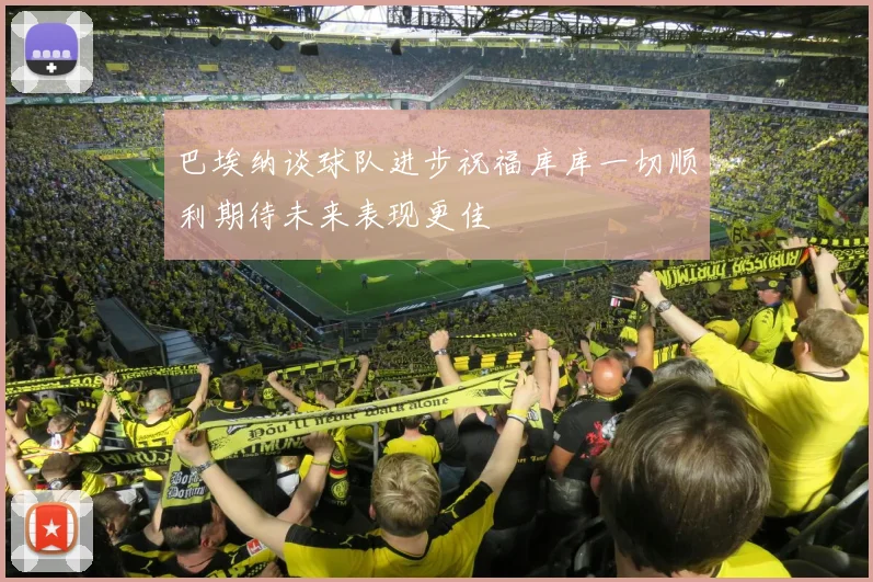 巴埃纳谈球队进步祝福库库一切顺利期待未来表现更佳