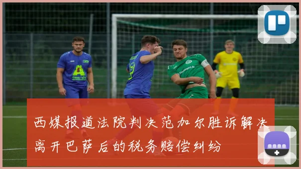 西媒报道法院判决范加尔胜诉解决离开巴萨后的税务赔偿纠纷