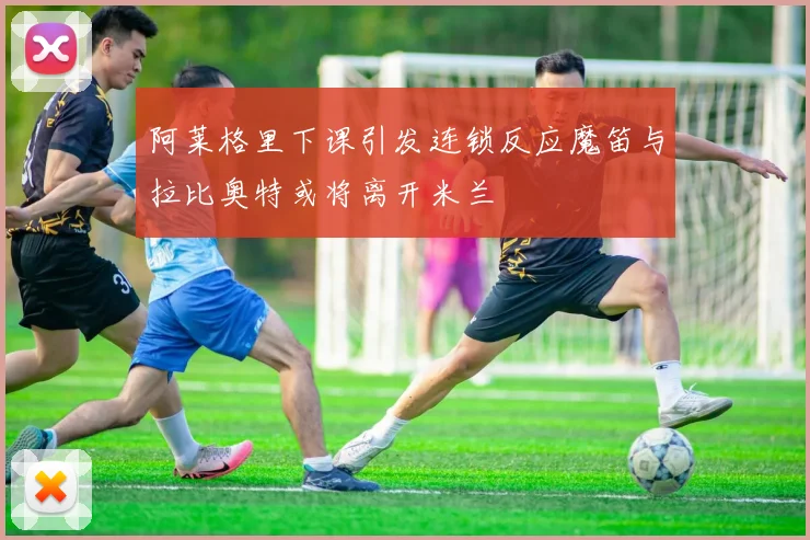 阿莱格里下课引发连锁反应魔笛与拉比奥特或将离开米兰