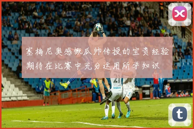 塞梅尼奥感慨瓜帅传授的宝贵经验期待在比赛中充分运用所学知识