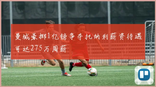 曼城豪掷1亿镑争夺托纳利薪资待遇可达275万周薪