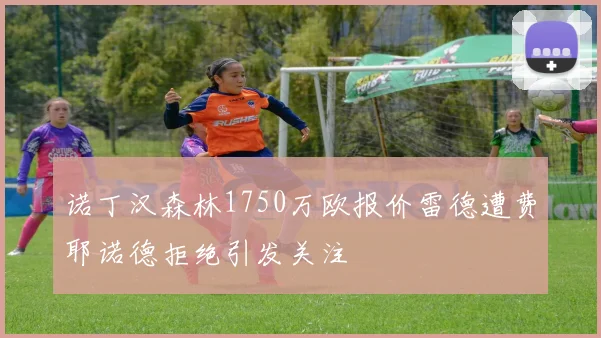 诺丁汉森林1750万欧报价雷德遭费耶诺德拒绝引发关注