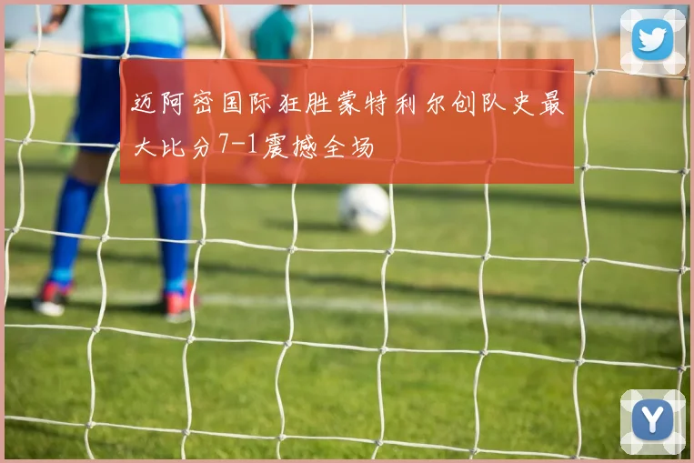 迈阿密国际狂胜蒙特利尔创队史最大比分7-1震撼全场
