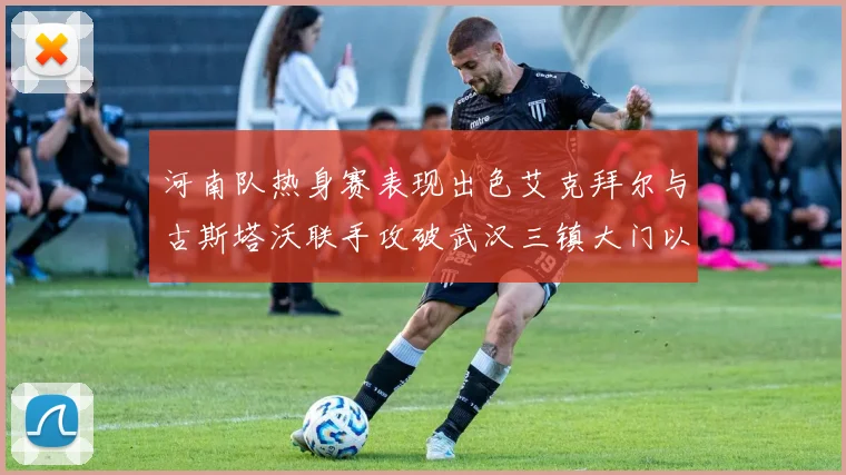 河南队热身赛表现出色艾克拜尔与古斯塔沃联手攻破武汉三镇大门以2-0获胜
