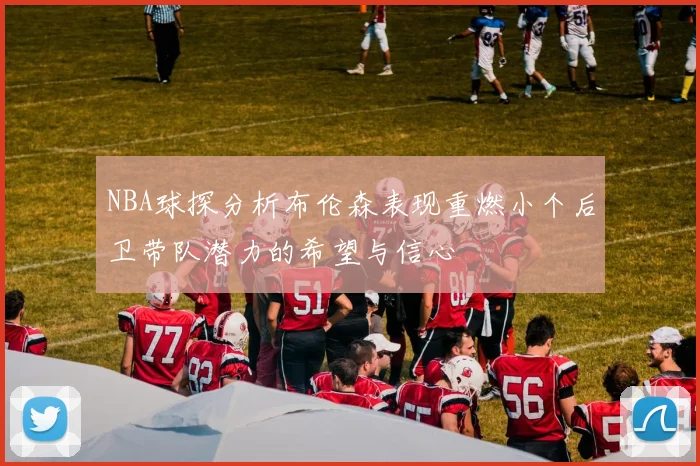 NBA球探分析布伦森表现重燃小个后卫带队潜力的希望与信心