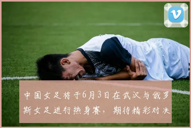 中国女足将于6月3日在武汉与俄罗斯女足进行热身赛，期待精彩对决