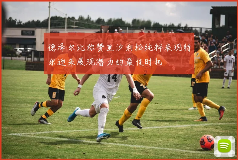 德泽尔比称赞里沙利松纯粹表现特尔迎来展现潜力的最佳时机