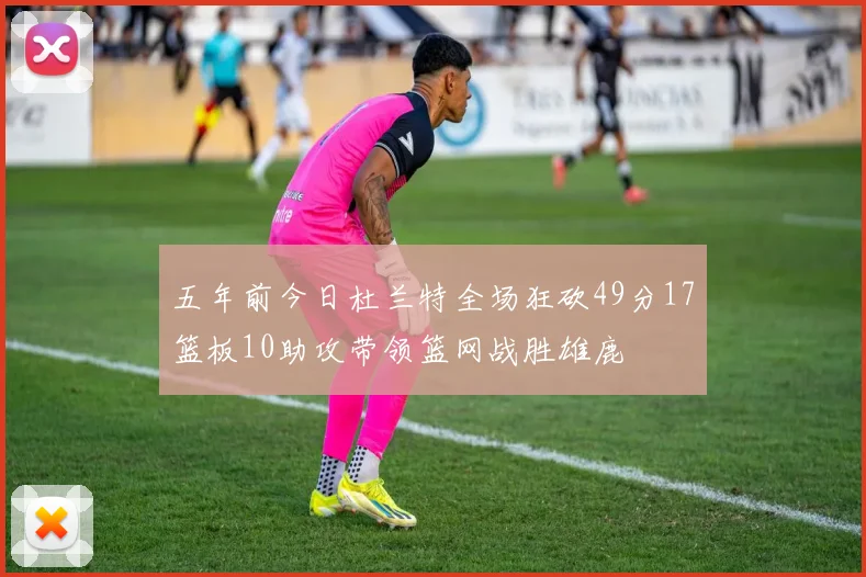 五年前今日杜兰特全场狂砍49分17篮板10助攻带领篮网战胜雄鹿