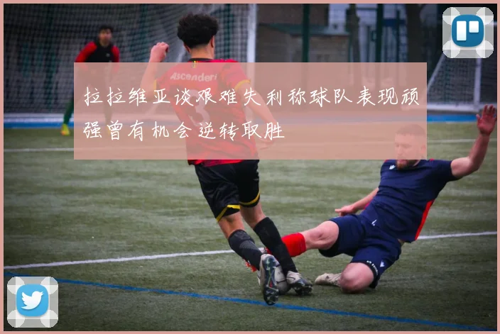 拉拉维亚谈艰难失利称球队表现顽强曾有机会逆转取胜