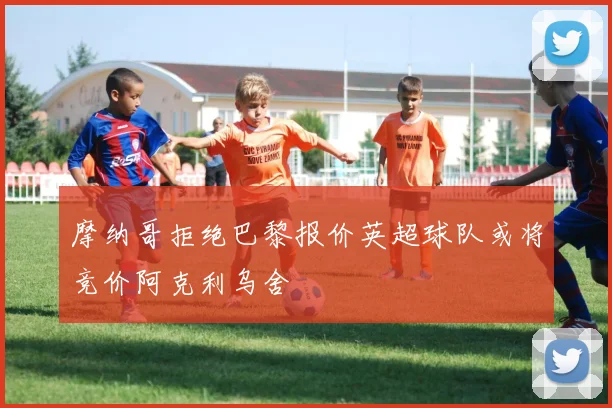 摩纳哥拒绝巴黎报价英超球队或将竞价阿克利乌舍