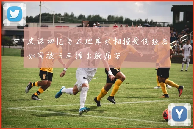 皮诺回忆与本坦库尔相撞受伤经历如同被卡车撞击般痛苦