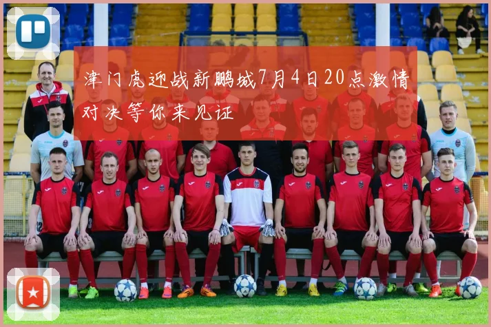 津门虎迎战新鹏城7月4日20点激情对决等你来见证