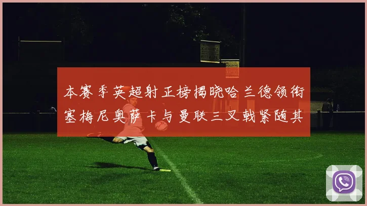 本赛季英超射正榜揭晓哈兰德领衔塞梅尼奥萨卡与曼联三叉戟紧随其后