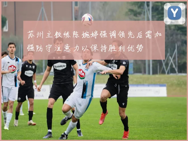苏州主教练陈婉婷强调领先后需加强防守注意力以保持胜利优势