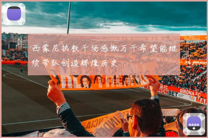 西蒙尼执教千场感慨万千希望能继续带队创造辉煌历史