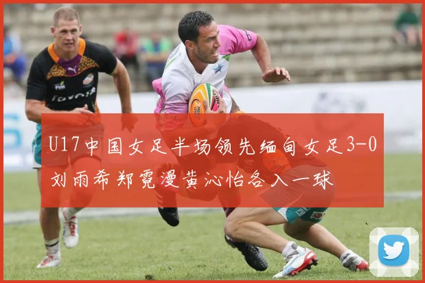 U17中国女足半场领先缅甸女足3-0刘雨希郑霓漫黄沁怡各入一球