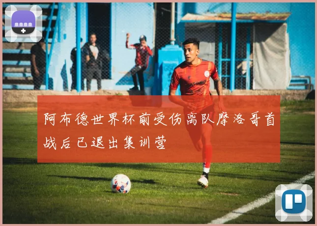 阿布德世界杯前受伤离队摩洛哥首战后已退出集训营