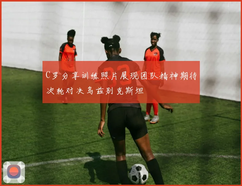 C罗分享训练照片展现团队精神期待次轮对决乌兹别克斯坦