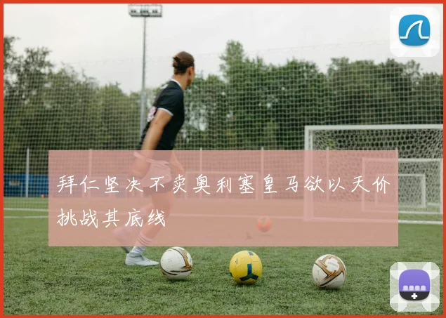 拜仁坚决不卖奥利塞皇马欲以天价挑战其底线