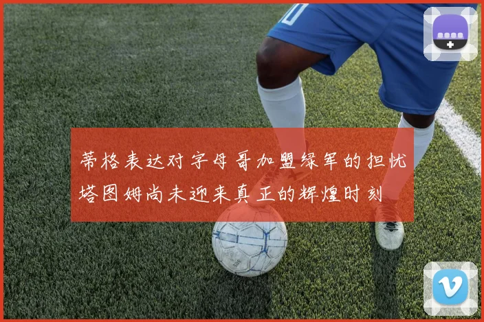 蒂格表达对字母哥加盟绿军的担忧塔图姆尚未迎来真正的辉煌时刻