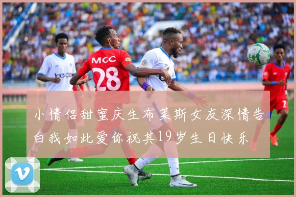 小情侣甜蜜庆生布莱斯女友深情告白我如此爱你祝其19岁生日快乐