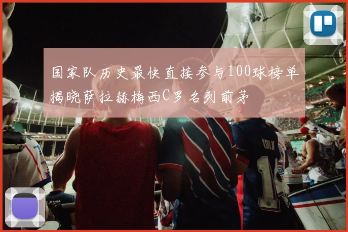 国家队历史最快直接参与100球榜单揭晓萨拉赫梅西C罗名列前茅