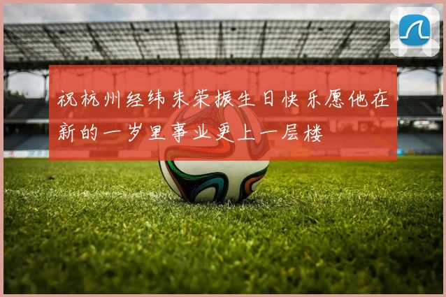 祝杭州经纬朱荣振生日快乐愿他在新的一岁里事业更上一层楼