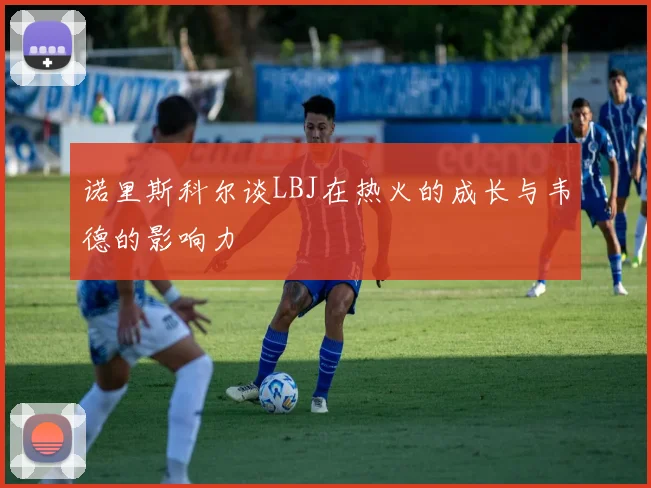诺里斯科尔谈LBJ在热火的成长与韦德的影响力