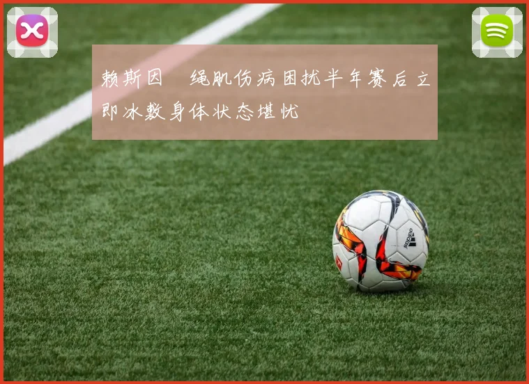 赖斯因腘绳肌伤病困扰半年赛后立即冰敷身体状态堪忧