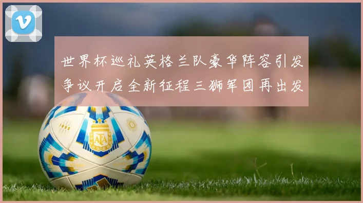 世界杯巡礼英格兰队豪华阵容引发争议开启全新征程三狮军团再出发