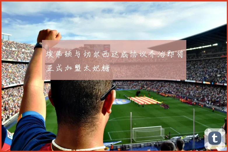 埃弗顿与切尔西达成协议乔治即将正式加盟太妃糖