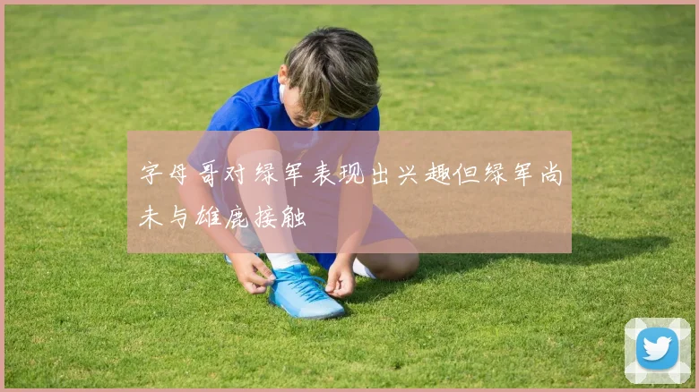 字母哥对绿军表现出兴趣但绿军尚未与雄鹿接触