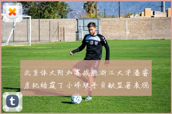 北京体大附加赛战胜浙江大学潘睿彦纪皓霆丁小峰联手贡献显著表现