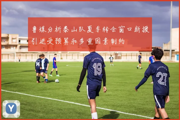 鲁媒分析泰山队夏季转会窗口新援引进受预算和多重因素制约