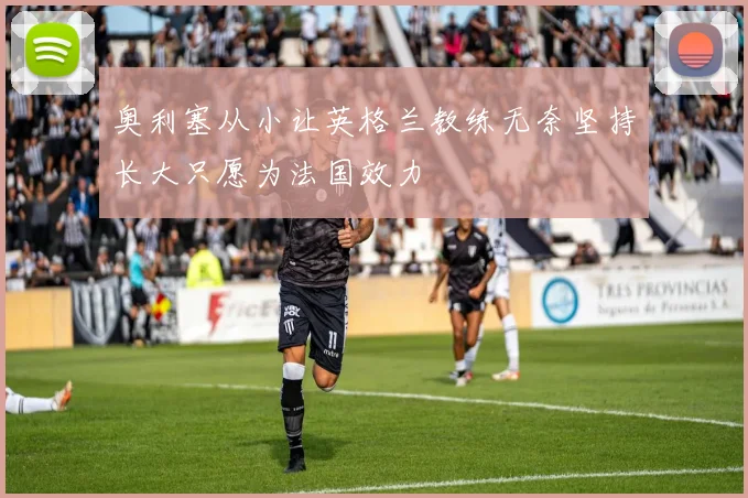 奥利塞从小让英格兰教练无奈坚持长大只愿为法国效力