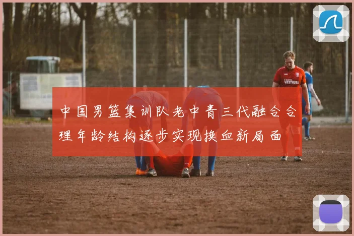 中国男篮集训队老中青三代融合合理年龄结构逐步实现换血新局面